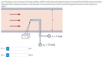 Air is flowing in a duct as shown in the figure below. A Pitot-static tube and a thermocouple are inserted into the flow stream as shown.
Calculate the air velocity and the air-mass flowrate. The area of the duct is 10 ft², and the temperature of the control volume x is
100°F.
V =
m = i
X
ft/s
lbm/s
A
Ps = 3 psig
Po = 15 psig