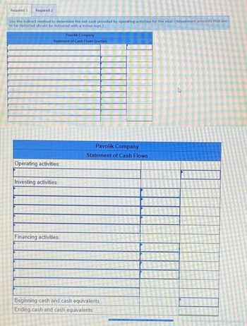 Required 1 Required 2
Use the indirect method to determine the net cash provided by operating activities for the year. (Adjustment amounts that are
to be deducted should be indicated with a minus sign.)
Pavolik Company
Statement of Cash Flows (partial)
Operating activities:
Investing activities:
Financing activities:
Pavolik Company
Statement of Cash Flows
Beginning cash and cash equivalents
Ending cash and cash equivalents
D