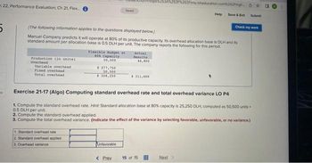 22, Performance Evaluation; Ch 21, Flex... i
Production (in unita)
Overhead
Variable overhead
Fixed overhead
Total overhead
[The following information applies to the questions displayed below.
Manuel Company predicts it will operate at 80% of its productive capacity. Its overhead allocation base is DLH and its
standard amount per allocation base is 0.5 DLH per unit. The company reports the following for this period.
1. Standard overhead rate
2. Standard overhead applied
3. Overhead variance
Flexible Budget at
80% Capacity
50,500
$ 277,750
50,500
$ 328,250
Saved
Unfavorable
< Prev
Actual
Results
44,800
$ 311,600
2F%252Fims.mheducation.com%252Fmgh
Exercise 21-17 (Algo) Computing standard overhead rate and total overhead variance LO P4
1. Compute the standard overhead rate. Hint: Standard allocation base at 80% capacity is 25,250 DLH, computed as 50,500 units
0.5 DLH per unit.
2. Compute the standard overhead applied.
3. Compute the total overhead variance. (Indicate the effect of the variance by selecting favorable, unfavorable, or no variance.)
15 of 15
Help Save & Exit
Next >
Submit
Check my work
0
E