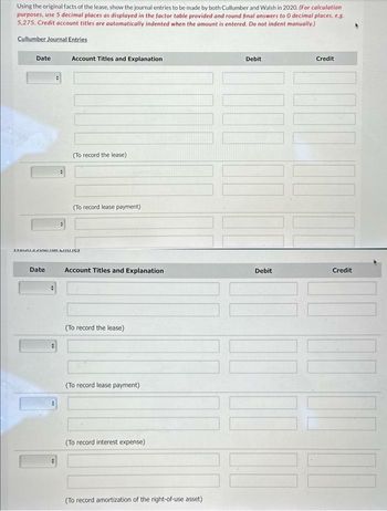 Using the original facts of the lease, show the journal entries to be made by both Cullumber and Walsh in 2020. (For calculation
purposes, use 5 decimal places as displayed in the factor table provided and round final answers to 0 decimal places, e.g.
5,275. Credit account titles are automatically indented when the amount is entered. Do not indent manually.)
Cullumber Journal Entries
Date
Date
Account Titles and Explanation
+
(To record the lease)
MAMMLITOLMUILLIER
(To record lease payment)
Account Titles and Explanation
(To record the lease)
(To record lease payment)
(To record interest expense)
(To record amortization of the right-of-use asset)
Debit
Debit
Credit
1
Credit