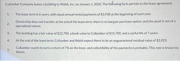 Cullumber Company leases a building to Walsh, Inc. on January 1, 2020. The following facts pertain to the lease agreement.
The lease term is 6 years, with equal annual rental payments of $3,938 at the beginning of each year.
Ownership does not transfer at the end of the lease term, there is no bargain purchase option, and the asset is not of a
specialized nature.
The building has a fair value of $22,700, a book value to Cullumber of $15,700, and a useful life of 7 years.
At the end of the lease term, Cullumber and Walsh expect there to be an unguaranteed residual value of $3,925.
1.
2.
3.
4.
5.
Cullumber wants to earn a return of 7% on the lease, and collectibility of the payments is probable. This rate is known by
Walsh.