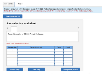 Req 1 and 2
Prepare a journal entry to record sales of 80,000 Protab Packages (ignore any sales of extended warranties).
Note: If no entry is required for a transaction/event, select "No journal entry required" in the first account field.
Req 3
View transaction list
Journal entry worksheet
1
Record the sales of 80,000 Protab Packages.
Note: Enter debits before credits.
Transaction
1
Record entry
General Journal
Clear entry
Debit
Credit
View general journal