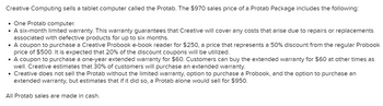 Creative Computing sells a tablet computer called the Protab. The $970 sales price of a Protab Package includes the following:
• One Protab computer.
●
A six-month limited warranty. This warranty guarantees that Creative will cover any costs that arise due to repairs or replacements
associated with defective products for up to six months.
• A coupon to purchase a Creative Probook e-book reader for $250, a price that represents a 50% discount from the regular Probook
price of $500. It is expected that 20% of the discount coupons will be utilized.
• A coupon to purchase a one-year extended warranty for $60. Customers can buy the extended warranty for $60 at other times as
well. Creative estimates that 30% of customers will purchase an extended warranty.
• Creative does not sell the Protab without the limited warranty, option to purchase a Probook, and the option to purchase an
extended warranty, but estimates that if it did so, a Protab alone would sell for $950.
All Protab sales are made in cash.