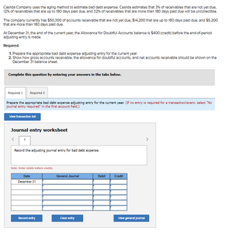 Casilda Company uses the aging method to estimate bad debt expense. Casilda estimates that 3% of receivables that are not yet due,
12% of receivables that are up to 180 days past due, and 32% of receivables that are more than 180 days past due will be uncollectible.
The company currently has $50,300 of accounts receivable that are not yet due, $14,200 that are up to 180 days past due, and $5,200
that are more than 180 days past due.
At December 31, the end of the current year, the Allowance for Doubtful Accounts balance is $400 (credit) before the end-of-perlod
adjusting entry is made.
Required:
1. Prepare the appropriate bad debt expense adjusting entry for the current year.
2. Show how gross accounts receivable, the allowance for doubtful accounts, and net accounts receivable should be shown on the
December 31 balance sheet.
Complete this question by entering your answers in the tabs below.
Required 1
Required 2
Prepare the appropriate bad debt expense adjusting entry for the current year. (If no entry is required for a transaction/event, select "No
journal entry required" in the first account field.)
View transaction list
Journal entry worksheet
Record the adjusting journal entry for bad debt expense.
Note: Enter debits before credits.
Date
December 31
Record entry
General Journal
Clear entry
Debit
Credit
View general Journal