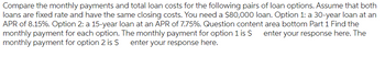 Compare the monthly payments and total loan costs for the following pairs of loan options. Assume that both
loans are fixed rate and have the same closing costs. You need a $80,000 loan. Option 1: a 30-year loan at an
APR of 8.15%. Option 2: a 15-year loan at an APR of 7.75%. Question content area bottom Part 1 Find the
monthly payment for each option. The monthly payment for option 1 is $ enter your response here. The
monthly payment for option 2 is $ enter your response here.