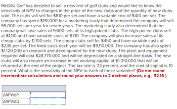 McGilla Golf has decided to sell a new line of golf clubs and would like to know the
sensitivity of NPV to changes in the price of the new clubs and the quantity of new clubs
sold. The clubs will sell for $810 per set and have a variable cost of $410 per set. The
company has spent $151,000 for a marketing study that determined the company will sell
55,000 sets per year for seven years. The marketing study also determined that the
company will lose sales of 9,600 sets of its high-priced clubs. The high-priced clubs sell
at $1,110 and have variable costs of $710. The company will also increase sales of its
cheap clubs by 11,100 sets. The cheap clubs sell for $450 and have variable costs of
$235 per set. The fixed costs each year will be $9,110,000. The company has also spent
$1,120,000 on research and development for the new clubs. The plant and equipment
required will cost $28,770,000 and will be depreciated on a straight-line basis. The new
clubs will also require an increase in net working capital of $1,310,000 that will be
returned at the end of the project. The tax rate is 22 percent, and the cost of capital is 10
percent. What is the sensitivity of the NPV to each of these variables? (Do not round
intermediate calculations and round your answers to 2 decimal places, e.g., 32.16.)
ANPV/AP
ANPV/AQ