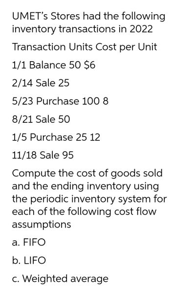 UMET's Stores had the following
inventory transactions in 2022
Transaction Units Cost per Unit
1/1 Balance 50 $6
2/14 Sale 25
5/23 Purchase 100 8
8/21 Sale 50
1/5 Purchase 25 12
11/18 Sale 95
Compute the cost of goods sold
and the ending inventory using
the periodic inventory system for
each of the following cost flow
assumptions
a. FIFO
b. LIFO
c. Weighted average