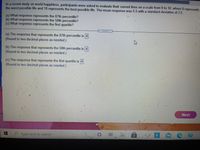 In a recent study on world happiness, participants were asked to evaluate their current lives on a scale from 0 to 10, where 0 represents
the worst possible life and 10 represents the best possible life. The mean response was 5.5 with a standard deviation of 2.5.
(a) What response represents the 87th percentile?
(b) What response represents the 58th percentile?
(c) What response represents the first quartile?
.....
(a) The response that represents the 87th percentile is 4
(Round to two decimal places as needed.)
(b) The response that represents the 58th percentile is 4
(Round to two decimal places as needed.)
(c) The response that represents the first quartile is 4.
(Round to two decimal places as needed.)
M
Next
a
Type here to search
