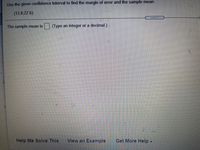 Use the given confidence interval to find the margin of error and the sample mean.
(13.8,22.6)
The sample mean is (Type an integer or a decimal.)
Help Me Solve This
View an Example
Get More Help -
