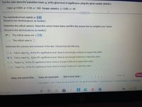 Test the claim about the population mean, p, at the given level of significance using the given sample statistics.
Claim: u5000; a=0.08; o= 368. Sample statistics: x= 5300, n=46
.....
The standardized test statistic is 5.53
(Round to two decimal places as needed.)
Determine the critical value(s). Select the correct choice below and fill in the answer box to complete your choice.
(Round to two decimal places as needed.)
A. The critical values are ± 1.75
O B. The critical value is
Determine the outcome and conclusion of the test. Choose from the following.
O A. Fail to reject Ho. At the 8% significance level, there is not enough evidence to support the claim.
O B. Fail to reject Ho. At the 8% significance level, there is not enough evidence to reject the claim.
O C. Reject Ho. At the 8% significance level, there is enough evidence to support the claim.
O D. Reject Ho. At the 8% significance level, there is enough evidence to reject the claim.
Clear all
Final
View an example
Get more help -
Help me solve this
Copyright © 2021 Pearson Education inc. All rights reserved. | Terms oT Use | Privacy Policy I Permissions
63°F
e to search
