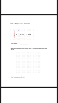 **Problem 4 (25 points): Resistors and Capacitors**

![Circuit Diagram]

A circuit diagram includes:
- A 5V power source
- A 100μF capacitor
- A 30 kΩ resistor
- A switch that connects these components in series with the capacitor and resistor in parallel after the switch.

1. **Time Constant, τ =**
   
   [Blank space for answer]

2. **Sketch the graph of the voltage when the switch is open after the capacitor has been charged.**

   [Graph paper provided for sketching]

3. **What is the equation of the line?**

   [Blank space for answer]