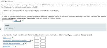 Sale of Equipment
Equipment was acquired at the beginning of the year at a cost of $575,000. The equipment was depreciated using the straight-line method based on an estimated useful
life of 9 years and an estimated residual value of $49,960.
a. What was the depreciation for the first year? Round your answer to the nearest cent.
b. Using the rounded amount from Part a in your computation, determine the gain or loss on the sale of the equipment, assuming it was sold at the end of year eight for
$100,828. Round your answer to the nearest cent. Enter your answer as a positive amount.
Loss
Feedback
►Check My Work
c. Journalize the entry to record the sale. If an amount box does not require an entry, leave it blank. Round your answers to the nearest cent.
Cash
Accumulated Depreciation-Equipment
Loss on Sale of Equipment
Equipment