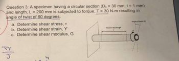 Question 3: A specimen having a circular section (D. = 30 mm, t = 1 mm)
and length, L= 200 mm is subjected to torque, T = 30 N-m resulting in
angle of twist of 60 degrees.
a. Determine shear stress, T
b. Determine shear strain, Y
c. Determine shear modulus, G
J
5.
Known test langh
Angle of twist (