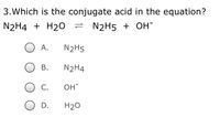 3.Which is the conjugate acid in the equation?
N2H4 + H20
= N2H5 + OH-
А.
N2H5
В.
N2H4
С.
OH
O D.
H20
