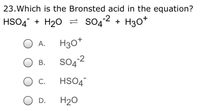 23.Which is the Bronsted acid in the equation?
HSO4 + H20 = s042 + H30*
H30*
А.
SO4²2
В.
С.
HSO4
D.
H20
