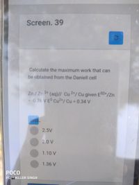 Screen. 39
Calculate the maximum work that can
be obtained from the Daniell cell
Zn/Zn 24 (aq)// Cu2+/ Cu given E02+/Zn
= -0.76 VE° Cu2+/ Cu = 0.34 V
ans.
2.5V
2.0 V
1.10 V
1.36 V
РОСО
PC O KILLER SINGH
