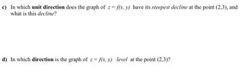 ### Question c:

In which **unit direction** does the graph of \( z = f(x, y) \) have its **steepest decline** at the point \((2, 3)\), and what is this **decline**?

### Question d:

In which **direction** is the graph of \( z = f(x, y) \) **level** at the point \((2, 3)\)?