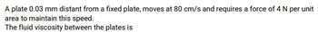 A plate 0.03 mm distant from a fixed plate, moves at 80 cm/s and requires a force of 4 N per unit
area to maintain this speed.
The fluid viscosity between the plates is