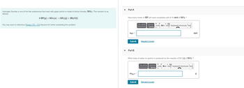 Hydrogen fluoride is one of the few substances that react with glass (which is made of silicon dioxide, SiO₂). The reaction is as
follows:
4 HF(g) + SiO₂ (s) → SiF4 (g) + 2H₂O(1)
You may want to reference (Pages 170-173) Section 6.4 while completing this problem.
Part A
How many moles of HF will react completely with 6.70 mol of SiO₂?
Symbols undo redo reset keyboard shortcuts help
A
THE
Submit
Part B
mg,0
Templates
Submit
Request Answer
What mass of water (in grams) is produced by the reaction of 20.0 g of SiO₂ ?
Template: ymbols undo do reset keyboard shortcuts help
PAS
Request Answer
mol
A
g