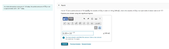 At a total atmospheric pressure of 1.00 atm, the partial pressure of CO₂ in air
is approximately 4.0 x 10-4 atm.
Part A
If at 20 °C and a partial pressure of 760 mmHg, the solubility of CO₂ in water is 0.169 g/100 mL, what is the solubility of CO₂ in an open bottle of seltzer water at 20 °C?
Express your answer using two significant figures.
|Ε| ΑΣΦ
x" Xb b
8.89 10
-10
Submit
x
√x vx x
|X|
X.10
You have already submitted this answer. Enter a new answer.
No credit lost. Try again.
Previous Answers Request Answer
?
g/100 mL