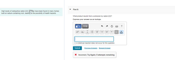 **Transcription for Educational Website:**

**Radon-222 and Health Hazards**

High levels of radioactive radon-222 (\(^{222}_{86}\text{Rn}\)) have been found in many homes built on radium-containing rock, leading to the possibility of health hazards.

---

**Part A: Understanding Radon Emission**

**Question:**  
What product results from \(\alpha\) emission by radon-222?  
*Express your answer as an isotope.*

**Answer Box:**  
(Interactive tool for typing mathematical symbols and equations)

- [α] (Shortcut for alpha symbol)
- \(x\), \(y\) (Variables)
- Fractions, subscript, and superscript formatting options
- Matrix and table formatting
- Additional formatting tools

**Submit Button:**  

*Feedback after Submission:*

- **Incorrect; Try Again:** 8 attempts remaining

**Hints:**  
- Consider the decay process and identify the new element formed after \(\alpha\) emission.

**Additional Resources:**  
- [Previous Answers]
- [Request Answer]