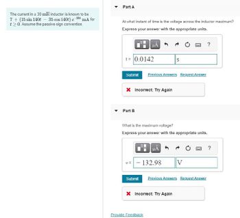 The current in a 30 mH inductor is known to be
7+ (15 sin 140t 35 cos 140t) e 20 mA for
t≥0. Assume the passive sign convention.
Part A
At what instant of time is the voltage across the inductor maximum?
Express your answer with the appropriate units.
t = 0.0142
НА
S
Submit Previous Answers Request Answer
× Incorrect; Try Again
Part B
What is the maximum voltage?
Express your answer with the appropriate units.
?
?
v = 132.98
V
Submit Previous Answers Request Answer
× Incorrect: Try Again
Provide Feedback