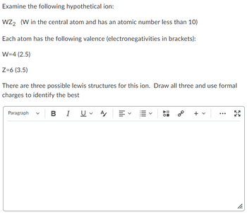 Examine the following hypothetical ion:
WZ2 (W in the central atom and has an atomic number less than 10)
Each atom has the following valence (electronegativities in brackets):
W=4 (2.5)
Z=6 (3.5)
There are three possible lewis structures for this ion. Draw all three and use formal
charges to identify the best
Paragraph
B I U ✓ A 三、
0⁰ + v
11.