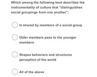 Which among the following best describes the
instrumentality of culture that "distinguishes
social groupings from one another":
O Is shared by members of a social group
Older members pass to the younger
members
Shapes behaviors and structures
perception of the world
O All of the above
