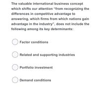 The valuable international business concept
which shifts our attention “from recognizing the
differences in competitive advantage to
answering, which firms from which nations gain
advantage in the industry", does not include the
following among its key determinants:
Factor conditions
O Related and supporting industries
Portfolio investment
O Demand conditions
