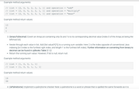 Example method arguments:
[2, 0, 5, 2, 2, 1, 1] and operation
// list
// list
"add"
[2, 0, 5, 2, 2, 1, 1] and operation
"multiply"
// list
[2, 0, 5, 2, 2, 1, 1] and operation
"mean"
Example method return values:
13
1
3. (binaryToDecimal) Covert an ArrayList containing only Os and 1s to its corresponding decimal value (index 0 of the ArrayList being the
leftmost bit)
Iterate through each value in list. Add (list value)*(2^j) to a running sum variable. Here 'j' is the index opposite of conventional Java
indexing (ie 0 index is the furthest right index, and length-1 is the furthest left index). Further information on converting from binary to
decimal can be found in zyBooks Table 2.1.2.
• Return the running sum value. However, if list is null, return null.
Example method arguments:
// list
[1, 0, 0, 1,
[1, 0, 0, 1, 1, 1]
1]
// list
Example method return values:
19
39
4. (isPalindrome) Implement a palindrome checker Note: a palindrome is a word or phrase that is spelled the same forwards as it is
