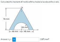 Calculate the moment of inertíia of the shaded area about the x-axis.
76 mm
|26 mm
ーーオ
46 mm 46 mm
ーオー-
Answer: ly = i
(106) mm4
