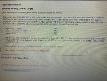 Required Information
Problem 14-64 (LO 14-6) (Algo)
[The following Information applies to the questions displayed below]
Rita owns a sole proprietorship in which she works as a management consultant. She maintains an office in her home
500 square feet) where she meets with clients, prepares billis, and performs other work-related tasks. Her business
expenses, other than home office expenses, total $6.020. The following home-related expenses have been allocated to
her home office under the actual expense method for calculating home office expenses.
Real property taxes:
Interest on home mortgage
Operating expenses of hure
Depreciation
Also, assume that not counting the sole proprietorship. Rita's AGI is $64,200. Rita itemizes deductions, and her itemized
deduction for non-home business taxes is less than $10,000 by more than the real property taxes allocated to business
use of the home.
Assume Rita's consulting business generated $16,050 in gross income.
Note: Leave no answer blank. Enter zero if applicable
Problem 14-64 Part a (Algo)
5 1,810
1415
905
1726
a. What is Rita's home office deduction for the current year?
Home office deduction