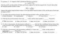 For questions 11-14: Suppose a firm's production function is given bye
q = 8JEW + Ep,"
where Ex and E; are the number of whites and blacks employed by the firm respectively. It can be shown that-
the marginal product of-labor is then
4.
MPĘ =
Ew+Eb
Suppose the market wage for black workers is $16, the market wage for whites is $20, and the price of each unit-
of output is $100.
11. According to the production funetion, the relationship-between black workers and white workers is -
A. Perfect substitutese B. Complementarye
C. Unknowne
D. None of above
12. If the firm does not discriminate, it hires only:
worker, and the output quantity is
The profit is
A. White; 400; $5,000e
B. White; 200; $10,000-
C. Black; 400; $5,000-
D. Black; 200; $10,000e
13. If a firm is discriminatory, the discriminate coefficient is
worker and black worker. And the number of workers hired is
A. 1; lesse
when the firm is indifferent between hiring white
than the number hired if it's not discriminatory. -
B. 1; more
C. 0.25; lesse
D. 0.25;more
14. If the firm is discriminatory with discrimination coefficient 2.5, it hires only-
employment is
A.White;400; $8,000
worker, and the number of
The profit is
B. White; 500; $10,000
C. Black; 400;$8,000
D. Black; 500; $10,000
