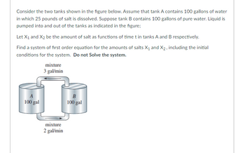 Consider the two tanks shown in the figure below. Assume that tank A contains 100 gallons of water
in which 25 pounds of salt is dissolved. Suppose tank B contains 100 gallons of pure water. Liquid is
pumped into and out of the tanks as indicated in the figure;
Let X₁ and X2 be the amount of salt as functions of time t in tanks A and B respectively.
Find a system of first order equation for the amounts of salts X₁ and X₂, including the initial
conditions for the system. Do not solve the system.
A
100 gal
mixture
3 gal/min
mixture
2 gal/min
B
100 gal