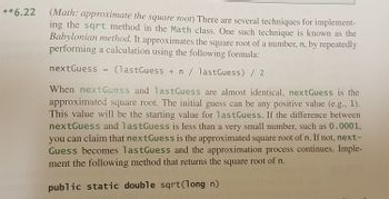 **6.22
067
(Math: approximate the square root) There are several techniques for implement-
ing the sqrt method in the Math class. One such technique is known as the
Babylonian method. It approximates the square root of a number, n, by repeatedly
performing a calculation using the following formula:
nextGuess = (lastGuess + n / lastGuess) / 2
When nextGuess and lastGuess are almost identical, nextGuess is the
approximated square root. The initial guess can be any positive value (e.g., 1).
This value will be the starting value for lastGuess. If the difference between
nextGuess and lastGuess is less than a very small number, such as 0.0001,
you can claim that nextGuess is the approximated square root of n. If not, next-
Guess becomes lastGuess and the approximation process continues. Imple-
ment the following method that returns the square root of n.
public static double sqrt(long n)
e