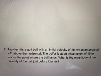 2. A golfer hits a golf ball with an initial velocity of 16 m/s at an angle of
44° above the horizontal. The golfer is at an initial height of 15 m
above the point where the ball lands. What is the magnitude of the
velocity of the ball just before it lands?