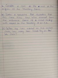4. Consider
origion of the laboratory frame.
Clock
at the E rest at the
a Spacetime that llustrates that
Slow when cbserved Fram
(a) Draw
this Cloek ticks
the reference frame of à rocket moveng
with respect to dhe laborá
doorålery at v=0,8c.
(b) When 10s
Clock, how many have ticked By
lab Clock?
have elap sed on the rocket
the
on
