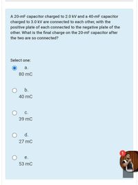 A 20-mF capacitor charged to 2.0 kV and a 40-mF capacitor
charged to 3.0 kV are connected to each other, with the
positive plate of each connected to the negative plate of the
other. What is the final charge on the 20-mF capacitor after
the two are so connected?
Select one:
а.
80 mC
b.
40 mC
C.
39 mC
d.
27 mC
е.
53 mC
