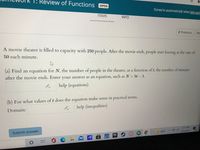 T: Review of Functions
文
OPEN
Turned in automatically when late peric
ITEMS
INFO
< Previous
Ne
A movie theater is filled to capacity with 250 people. After the movie ends, people start leaving at the rate of
50 each minute.
(a) Find an equation for N, the number of people in the theater, as a function of t, the number of minutes
after the movie ends. Enter your answer as an
ion, such as N = 5t - 1.
help (equations)
(b) For what values of t does the equation make sense in practical terms.
help (inequalities)
Domain:
7:21 PM
84 F
8/26/2021
Submit answer
IA
