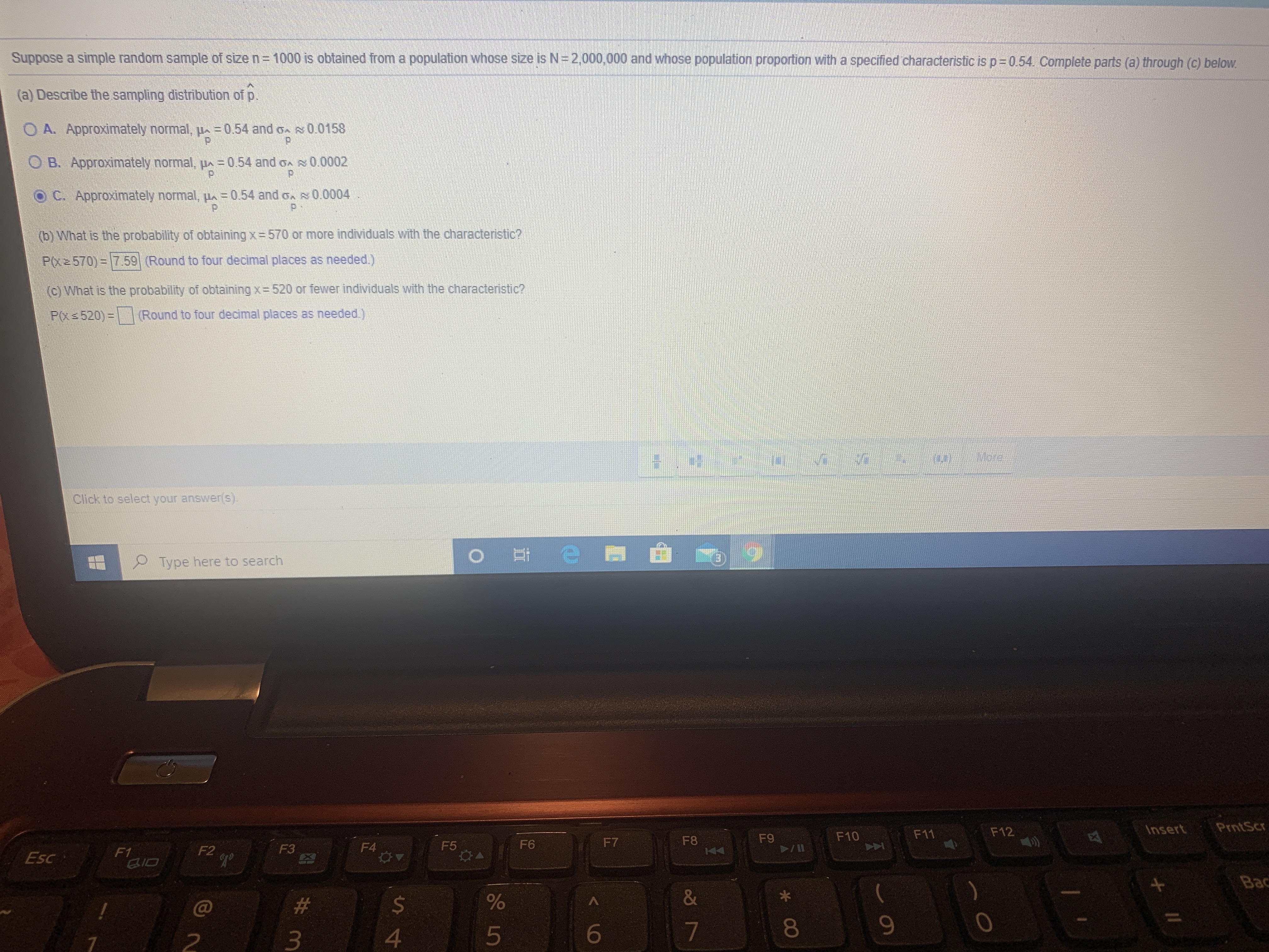 Suppose a simple random sample of size n= 1000 is obtained from a population whose size is N=2,000,000 and whose population proportion with a specified characteristic is p%=0.54. Complete parts (a) through (c) below.
(a) Describe the sampling distribution of p.
O A. Approximately normal, u = 0.54 and o s0.0158
B. Approximately normal, uA=0.54 and oA0.0002
O C. Approximately normal, u = 0.54 and on 0.0004
(b) What is the probability of obtaining x =570 or more individuals with the characteristic?
P(x2570)=759 (Round to four decimal places as needed.)
(c) What is the probability of obtaining x 520 or fewer individuals with the characteristic?
P(xs 520)= Round to four decimal places as needed.)
Wote
Click to select your answer(s).
O Type here to search
F12
Insert
PrntScr
F9
F10
F11
F6
F7
F8
F5
04
F2
F3
F4
Esc
F1
BID
Bac
C@
24
&
5
6
* CO
