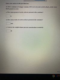 Enter your answer in the provided box.
A 1.46-L container of vinegar contains 3.8% (w/v) of acetic acid (C,H,0, molar mass
60.05 g/mol) in water.
a. How many grams of acetic acid are present in the container?
b. How many moles of acetic acid are present in the container?
mol
c. Convert the weight/volume percent concentration to molarity.
9 M
