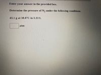 Enter your answer in the provided box.
Determine the pressure of N2 under the following conditions.
43.1 g at 38.8°C in 3.33 L
atm
