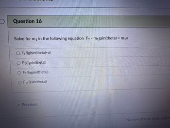 **Question 16**

Solve for \( m_1 \) in the following equation: 

\[ F_T - m_1g\sin(\theta) = m_1a \]

Options:

- \( \frac{F_T}{g\sin(\theta) + a} \)
- \( \frac{F_T}{g\sin(\theta)} \)
- \( \frac{F_T}{a\sin(\theta)} \)
- \( \frac{F_T}{a\sin(\theta)} \)

Choose the correct option that isolates \( m_1 \) in the equation.