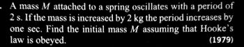 A mass M attached to a spring oscillates with a period of
2 s. If the mass is increased by 2 kg the period increases by
one sec. Find the initial mass M assuming that Hooke's
law is obeyed.
(1979)