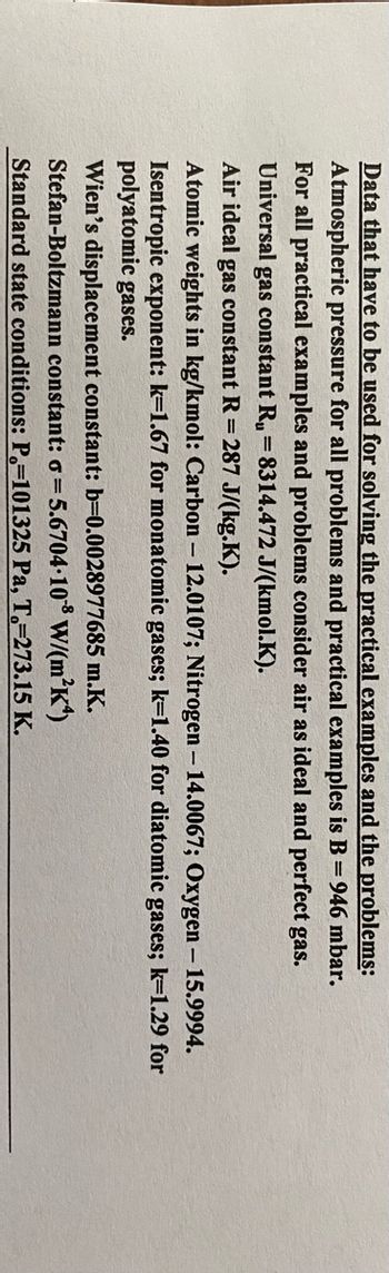 Data that have to be used for solving the practical examples and the problems:
Atmospheric pressure for all problems and practical examples is B = 946 mbar.
For all practical examples and problems consider air as ideal and perfect gas.
Universal gas constant R₁ = 8314.472 J/(kmol.K).
Air ideal gas constant R = 287 J/(kg.K).
Atomic weights in kg/kmol: Carbon - 12.0107; Nitrogen - 14.0067; Oxygen - 15.9994.
Isentropic exponent: k=1.67 for monatomic gases; k=1.40 for diatomic gases; k=1.29 for
polyatomic gases.
Wien's displacement constant: b=0.0028977685 m.K.
Stefan-Boltzmann constant: σ = 5.6704-108 W/(m²K)
Standard state conditions: P=101325 Pa, T.-273.15 K.