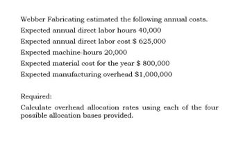 Webber Fabricating estimated the following annual costs.
Expected annual direct labor hours 40,000
Expected annual direct labor cost $625,000
Expected machine-hours 20,000
Expected material cost for the year $ 800,000
Expected manufacturing overhead $1,000,000
Required:
Calculate overhead allocation rates using each of the four
possible allocation bases provided.