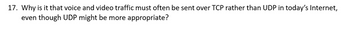 17. Why is it that voice and video traffic must often be sent over TCP rather than UDP in today's Internet,
even though UDP might be more appropriate?