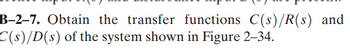 B-2-7. Obtain the transfer functions C(s)/R(s) and
C(s)/D(s) of the system shown in Figure 2-34.