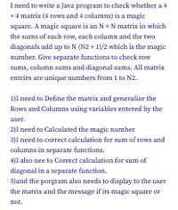 ### Java Program to Check a Magic Square

A magic square is an \( N \times N \) matrix where the sums of each row, each column, and the two diagonals add up to \( N(N^2 + 1)/2 \), which is known as the magic number. Each matrix entry is a unique number from 1 to \( N^2 \).

The following outlines the process to create a program that determines if a 4 \(\times\) 4 matrix is a magic square:

1. **Define the Matrix**: Initialize the matrix and generalize the rows and columns using variables entered by the user.

2. **Calculate the Magic Number**: Compute the magic number using the formula \( N(N^2 + 1)/2 \).

3. **Row and Column Sum Calculations**: Implement separate functions to compute the sums of each row and each column. Ensure these sums match the magic number.

4. **Diagonal Sum Calculation**: Create a function to calculate the sums of the diagonals, verifying that these also match the magic number.

5. **Display Results**: The program will output the matrix and a message indicating whether or not it is a magic square.