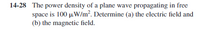 14-28 The power density of a plane wave propagating in free
space is 100 µW/m². Determine (a) the electric field and
(b) the magnetic field.
